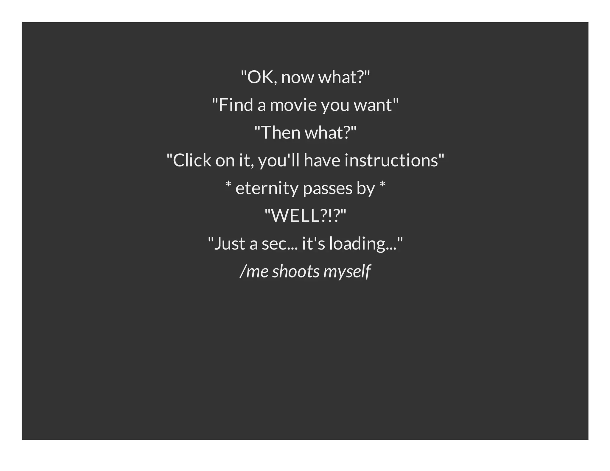 "OK, now what?" "Find a movie you want" "Then what?" "Click on it, you'll have instructions" * eternity passes by * "WELL?!?" "Just a sec... it's loading..." /me shoots myself 
