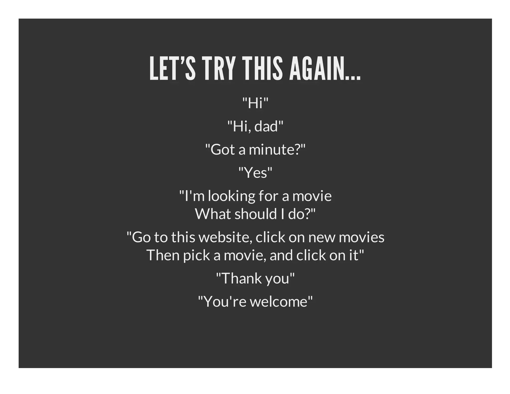 LET'S TRY THIS AGAIN... "Hi" "Hi, dad" "Got a minute?" "Yes" "I'm looking for a movie What should I do?" "Go to this website, click on new movies Then pick a movie, and click on it" "Thank you" "You're welcome" 