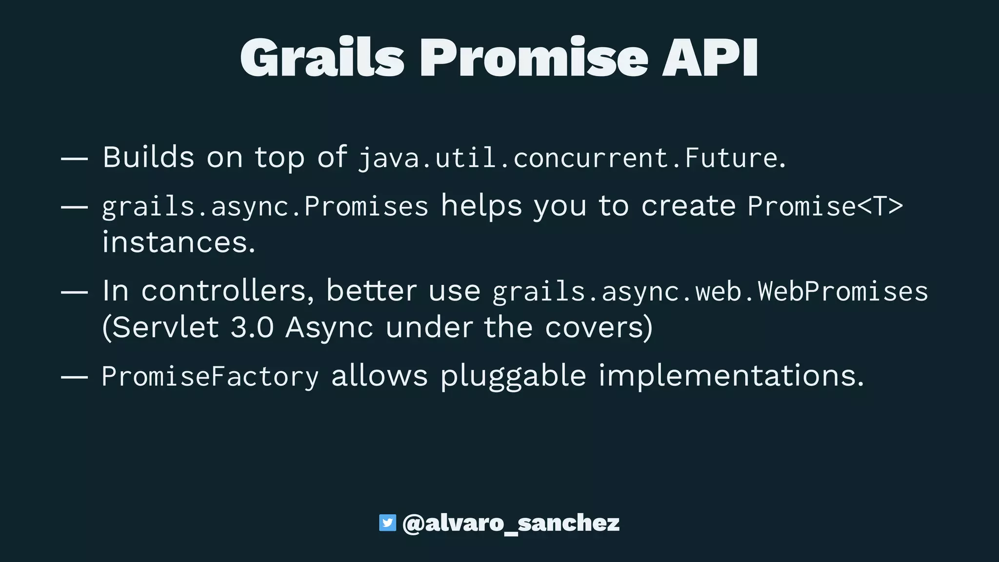 Grails Promise API
— Builds on top of java.util.concurrent.Future.
— grails.async.Promises helps you to create Promise<T>
instances.
— In controllers, better use grails.async.web.WebPromises
(Servlet 3.0 Async under the covers)
— PromiseFactory allows pluggable implementations.
@alvaro_sanchez
 