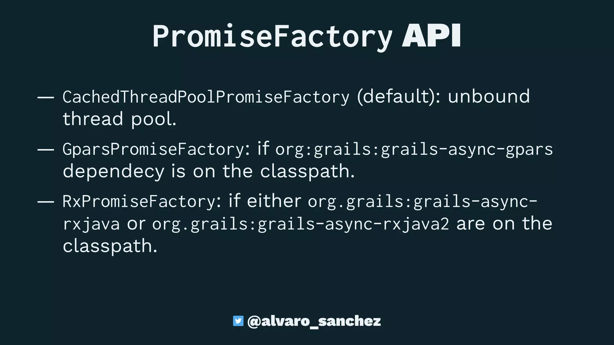 PromiseFactory API
— CachedThreadPoolPromiseFactory (default): unbound
thread pool.
— GparsPromiseFactory: if org:grails:grails-async-gpars
dependecy is on the classpath.
— RxPromiseFactory: if either org.grails:grails-async-
rxjava or org.grails:grails-async-rxjava2 are on the
classpath.
@alvaro_sanchez
 
