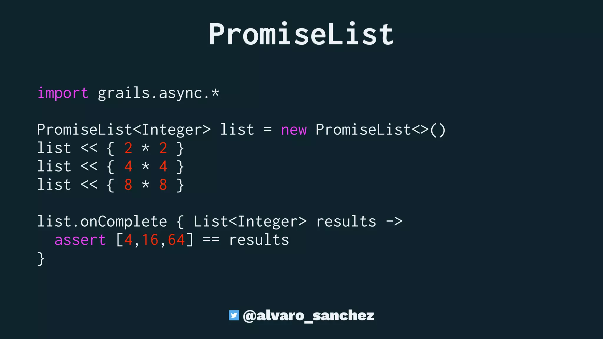 PromiseList
import grails.async.*
PromiseList<Integer> list = new PromiseList<>()
list << { 2 * 2 }
list << { 4 * 4 }
list << { 8 * 8 }
list.onComplete { List<Integer> results ->
assert [4,16,64] == results
}
@alvaro_sanchez
 