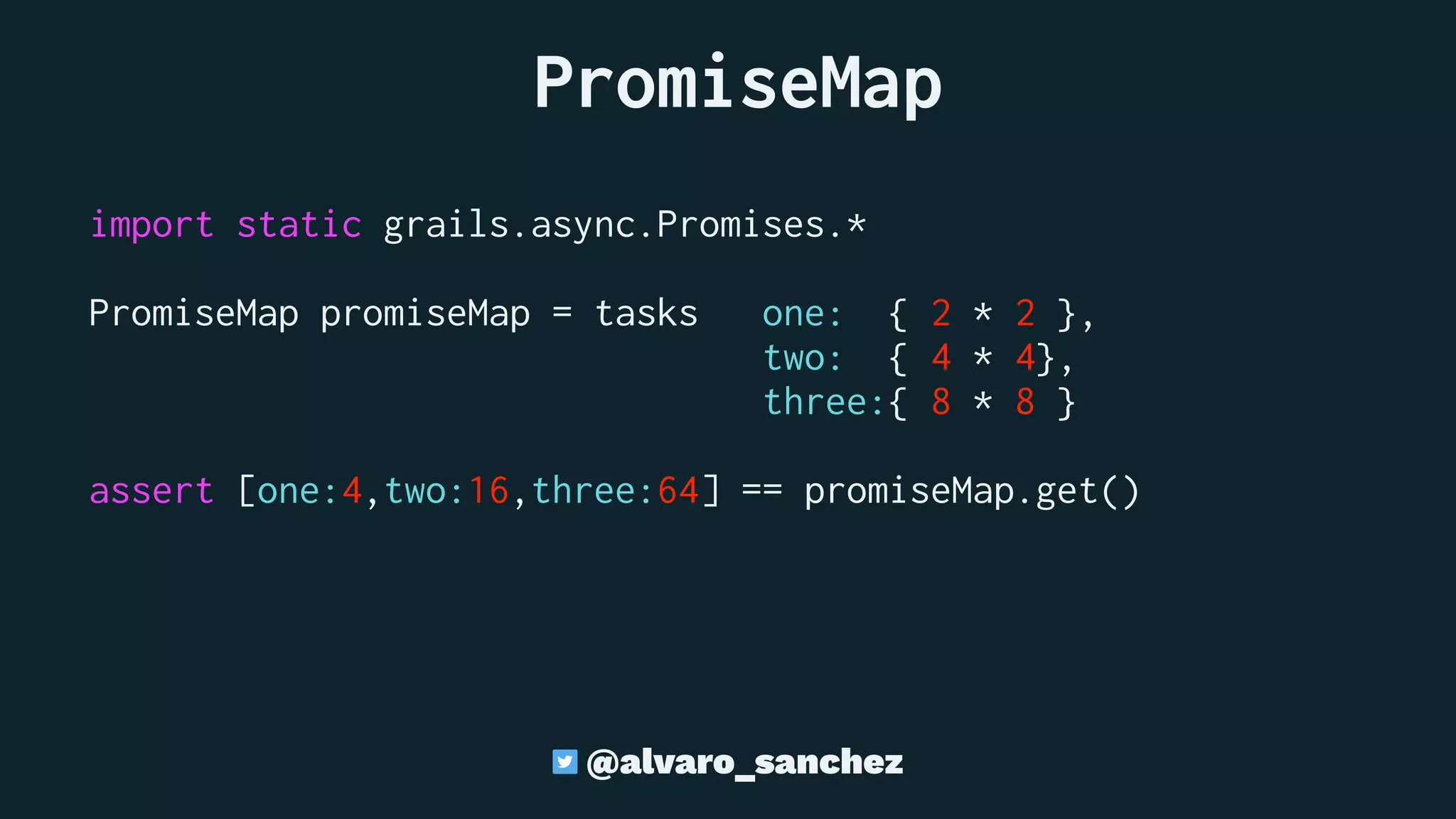  PromiseMap
import static grails.async.Promises.*
PromiseMap promiseMap = tasks one: { 2 * 2 },
two: { 4 * 4},
three:{ 8 * 8 }
assert [one:4,two:16,three:64] == promiseMap.get()
@alvaro_sanchez
 