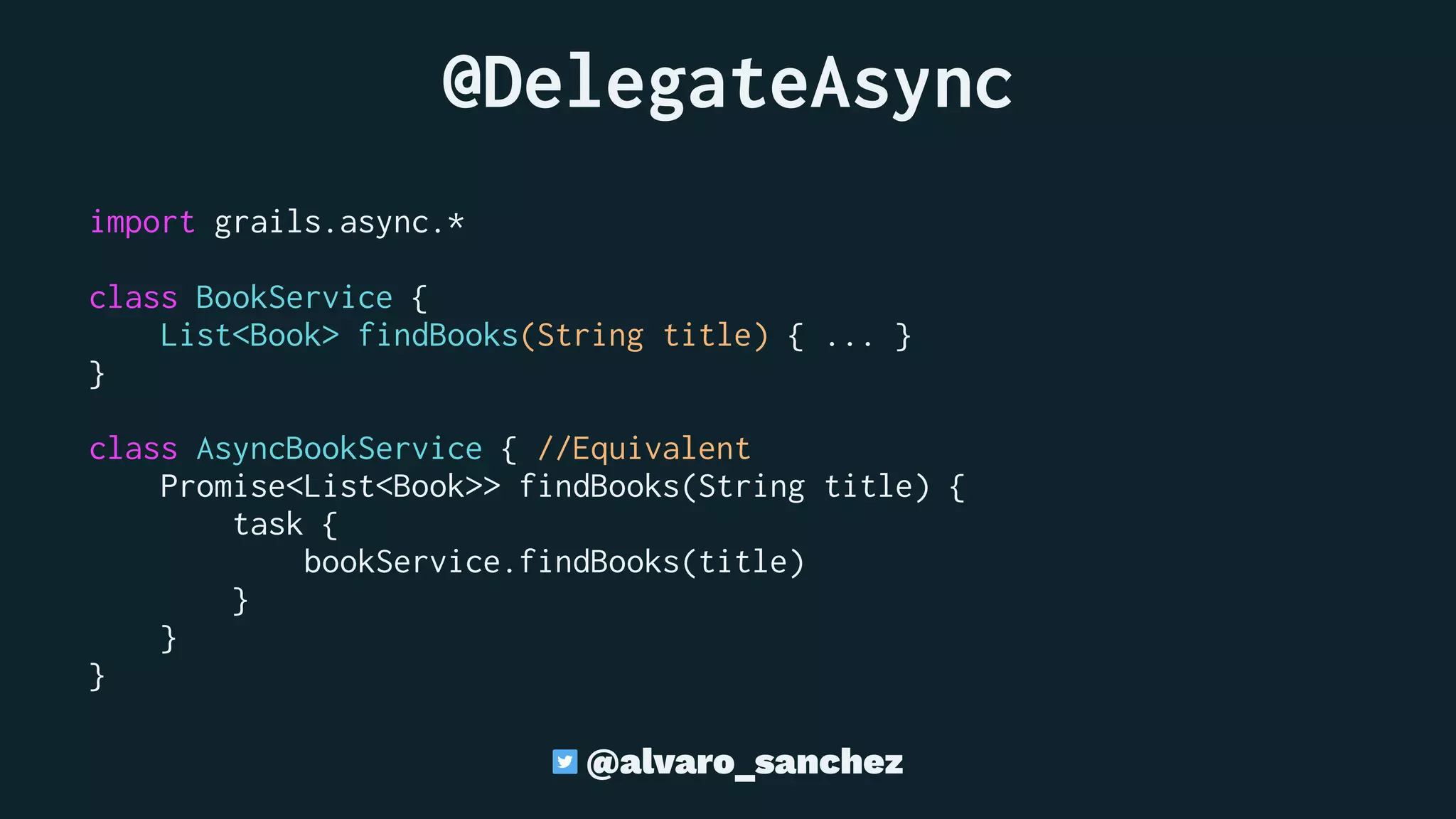 @DelegateAsync
import grails.async.*
class BookService {
List<Book> findBooks(String title) { ... }
}
class AsyncBookService { //Equivalent
Promise<List<Book>> findBooks(String title) {
task {
bookService.findBooks(title)
}
}
}
@alvaro_sanchez
 