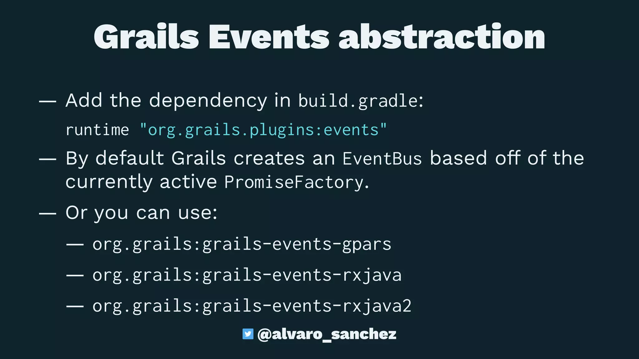 Grails Events abstraction
— Add the dependency in build.gradle:
runtime "org.grails.plugins:events"
— By default Grails creates an EventBus based off of the
currently active PromiseFactory.
— Or you can use:
— org.grails:grails-events-gpars
— org.grails:grails-events-rxjava
— org.grails:grails-events-rxjava2
@alvaro_sanchez
 