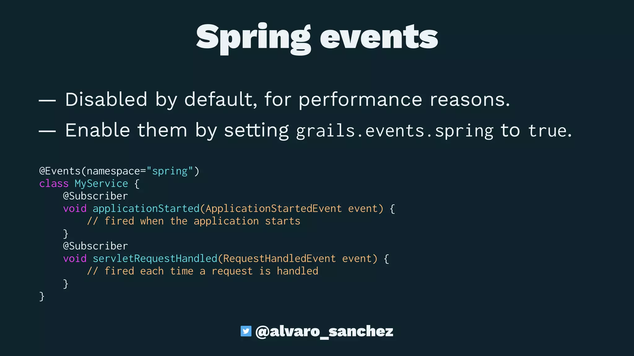 Spring events
— Disabled by default, for performance reasons.
— Enable them by setting grails.events.spring to true.
@Events(namespace="spring")
class MyService {
@Subscriber
void applicationStarted(ApplicationStartedEvent event) {
// fired when the application starts
}
@Subscriber
void servletRequestHandled(RequestHandledEvent event) {
// fired each time a request is handled
}
}
@alvaro_sanchez
 