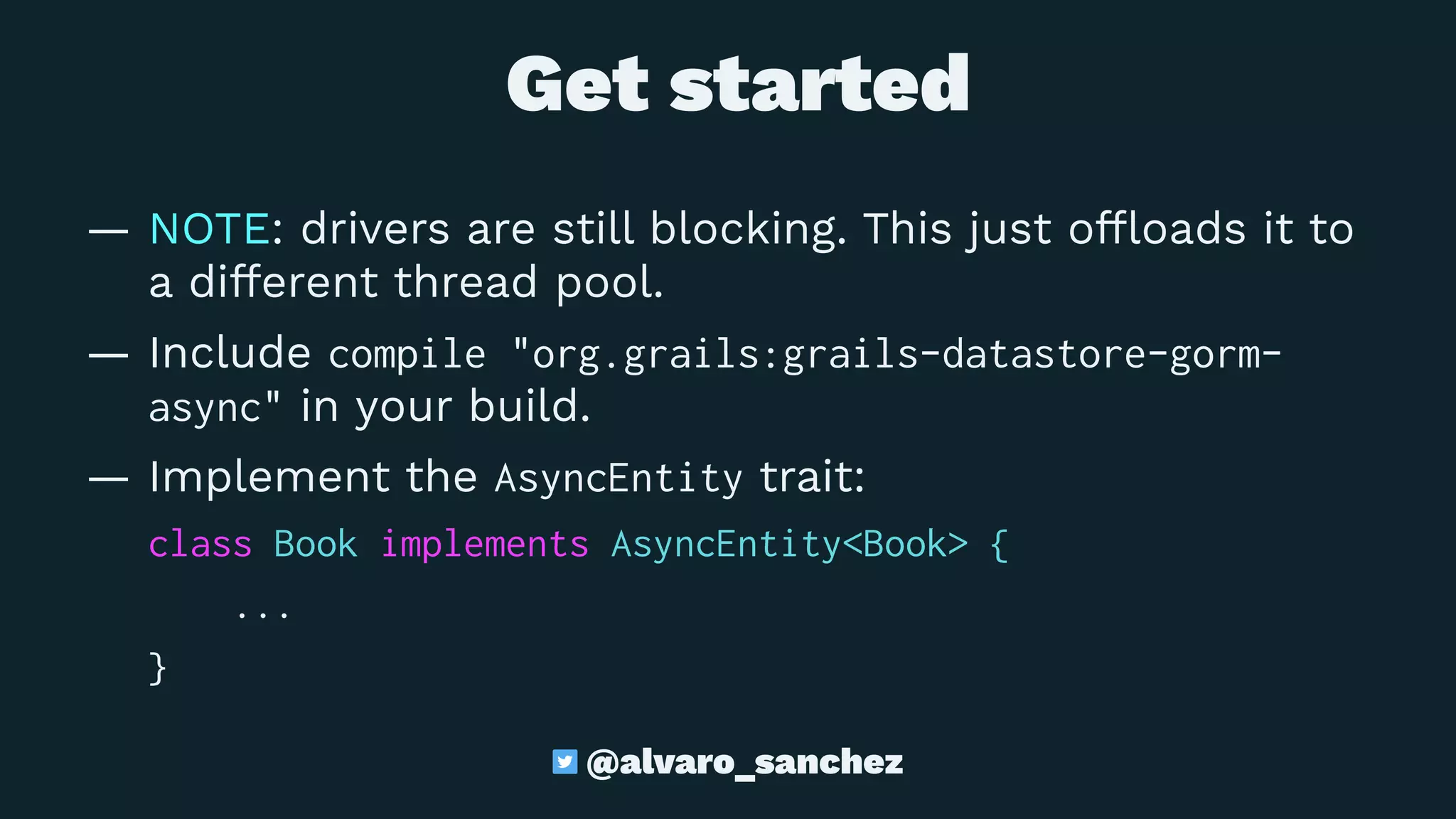  Get started
— NOTE: drivers are still blocking. This just ofﬂoads it to
a different thread pool.
— Include compile "org.grails:grails-datastore-gorm-
async" in your build.
— Implement the AsyncEntity trait:
class Book implements AsyncEntity<Book> {
...
}
@alvaro_sanchez
 
