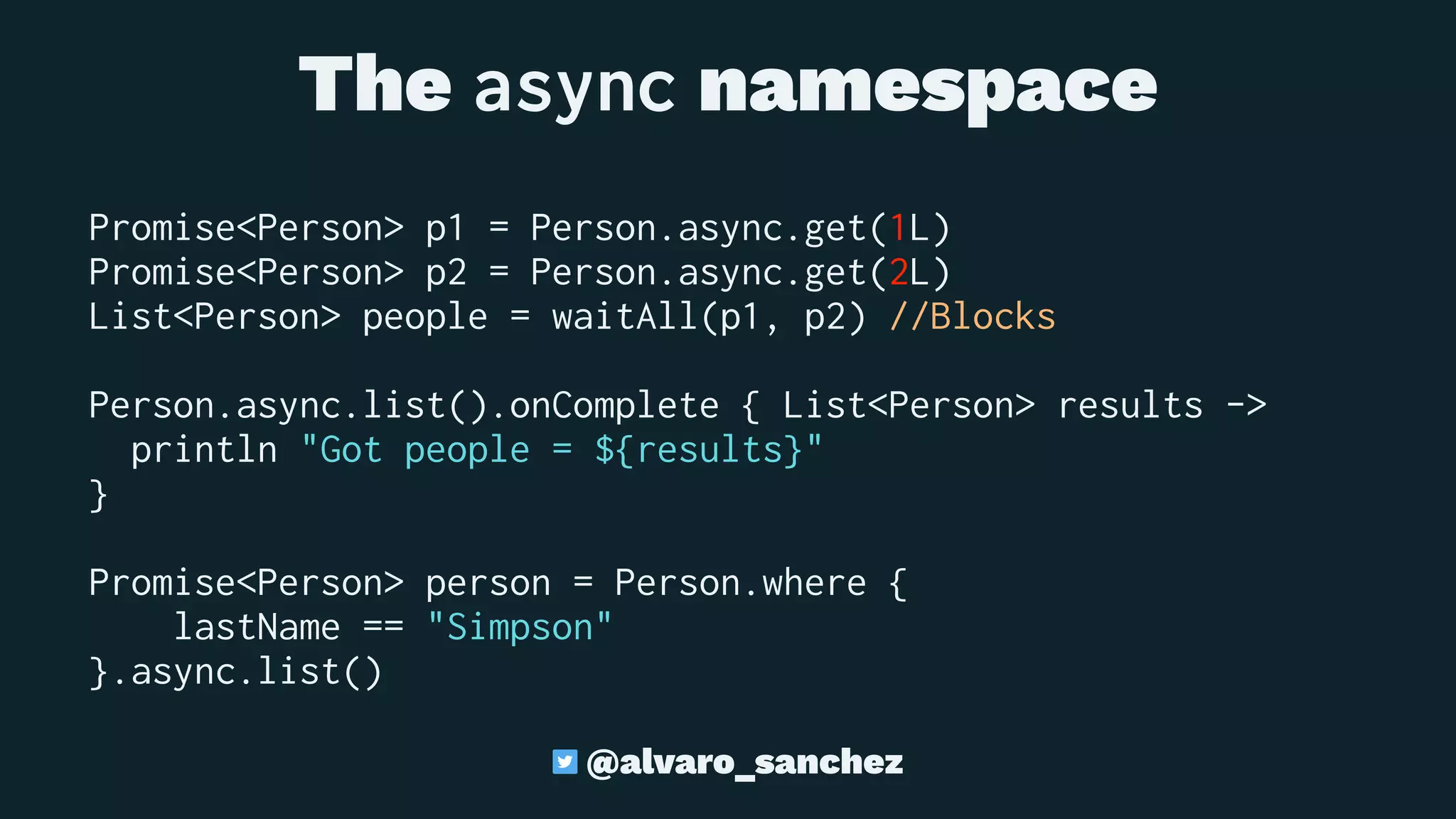 The async namespace
Promise<Person> p1 = Person.async.get(1L)
Promise<Person> p2 = Person.async.get(2L)
List<Person> people = waitAll(p1, p2) //Blocks
Person.async.list().onComplete { List<Person> results ->
println "Got people = ${results}"
}
Promise<Person> person = Person.where {
lastName == "Simpson"
}.async.list()
@alvaro_sanchez
 
