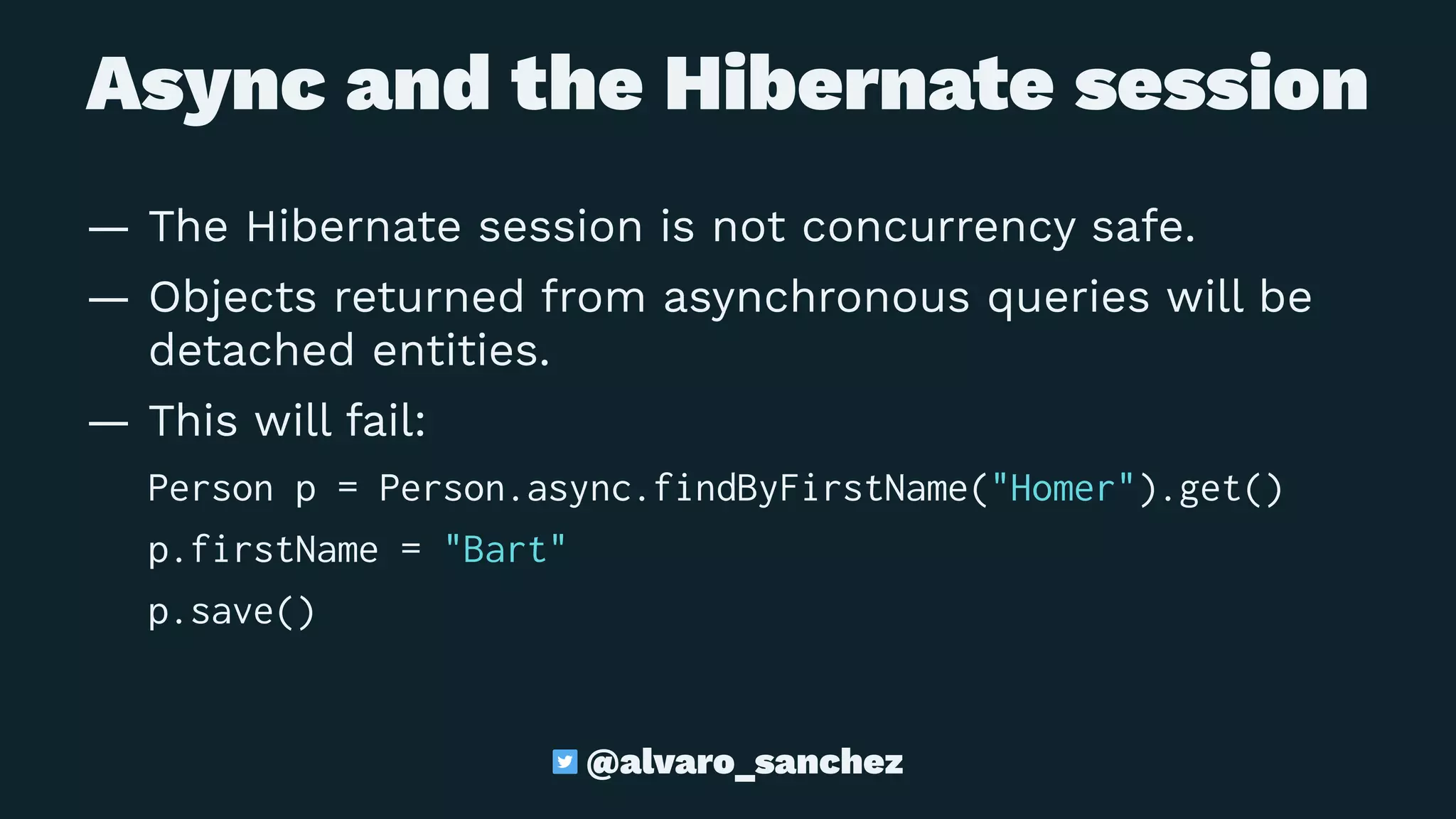 Async and the Hibernate session
— The Hibernate session is not concurrency safe.
— Objects returned from asynchronous queries will be
detached entities.
— This will fail:
Person p = Person.async.findByFirstName("Homer").get()
p.firstName = "Bart"
p.save()
@alvaro_sanchez
 