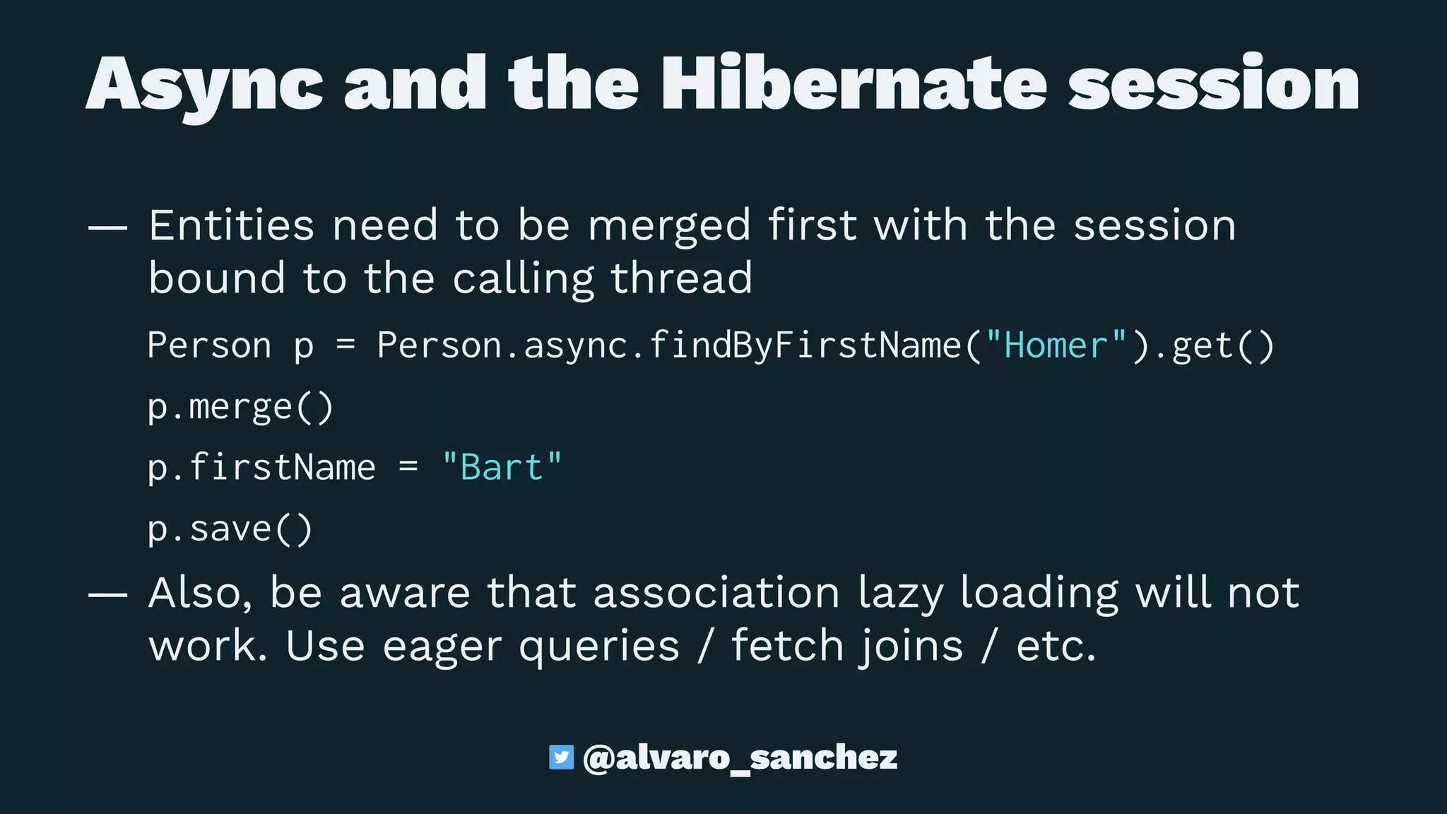 Async and the Hibernate session
— Entities need to be merged ﬁrst with the session
bound to the calling thread
Person p = Person.async.findByFirstName("Homer").get()
p.merge()
p.firstName = "Bart"
p.save()
— Also, be aware that association lazy loading will not
work. Use eager queries / fetch joins / etc.
@alvaro_sanchez
 