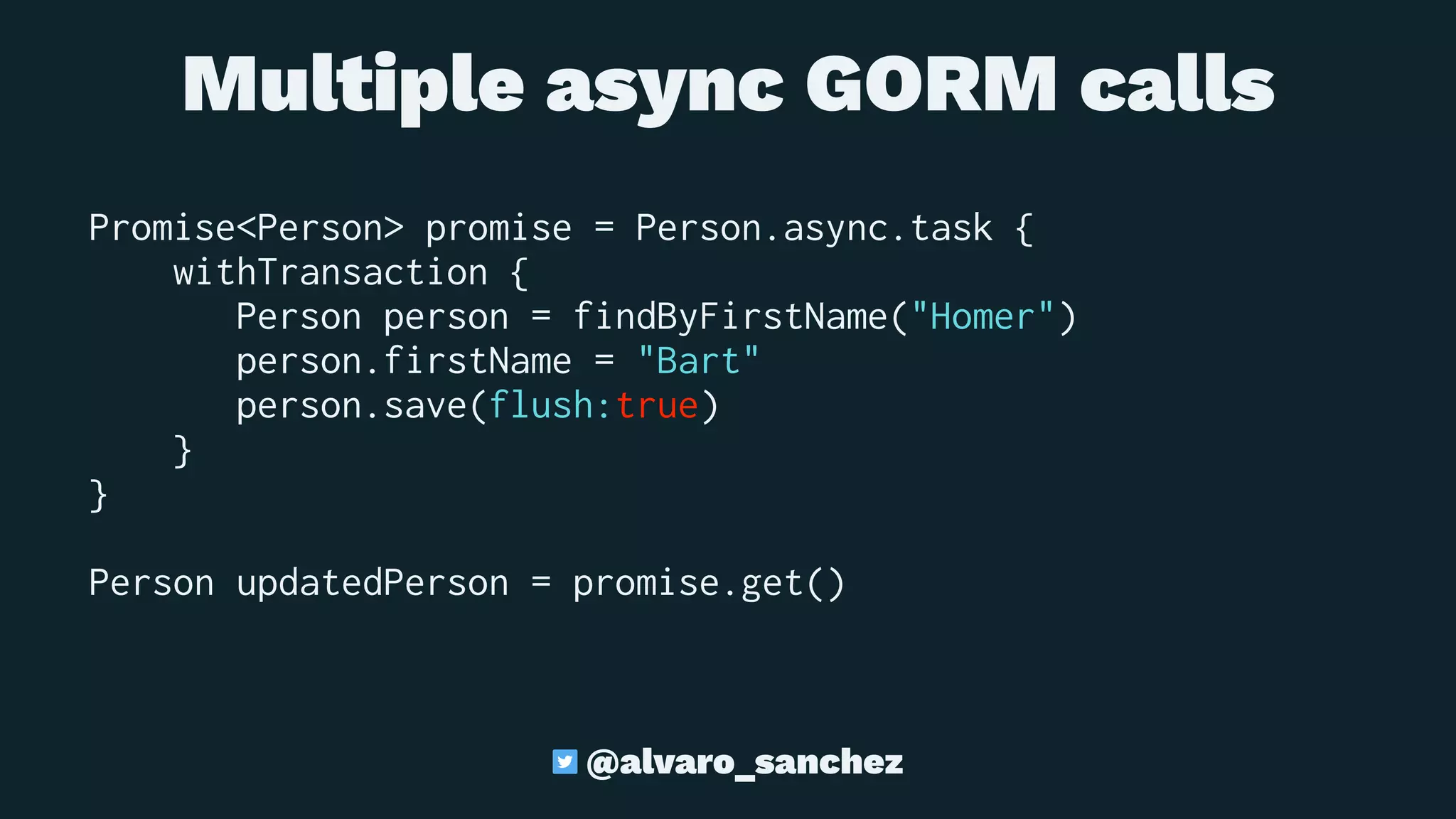 Multiple async GORM calls
Promise<Person> promise = Person.async.task {
withTransaction {
Person person = findByFirstName("Homer")
person.firstName = "Bart"
person.save(flush:true)
}
}
Person updatedPerson = promise.get()
@alvaro_sanchez
 
