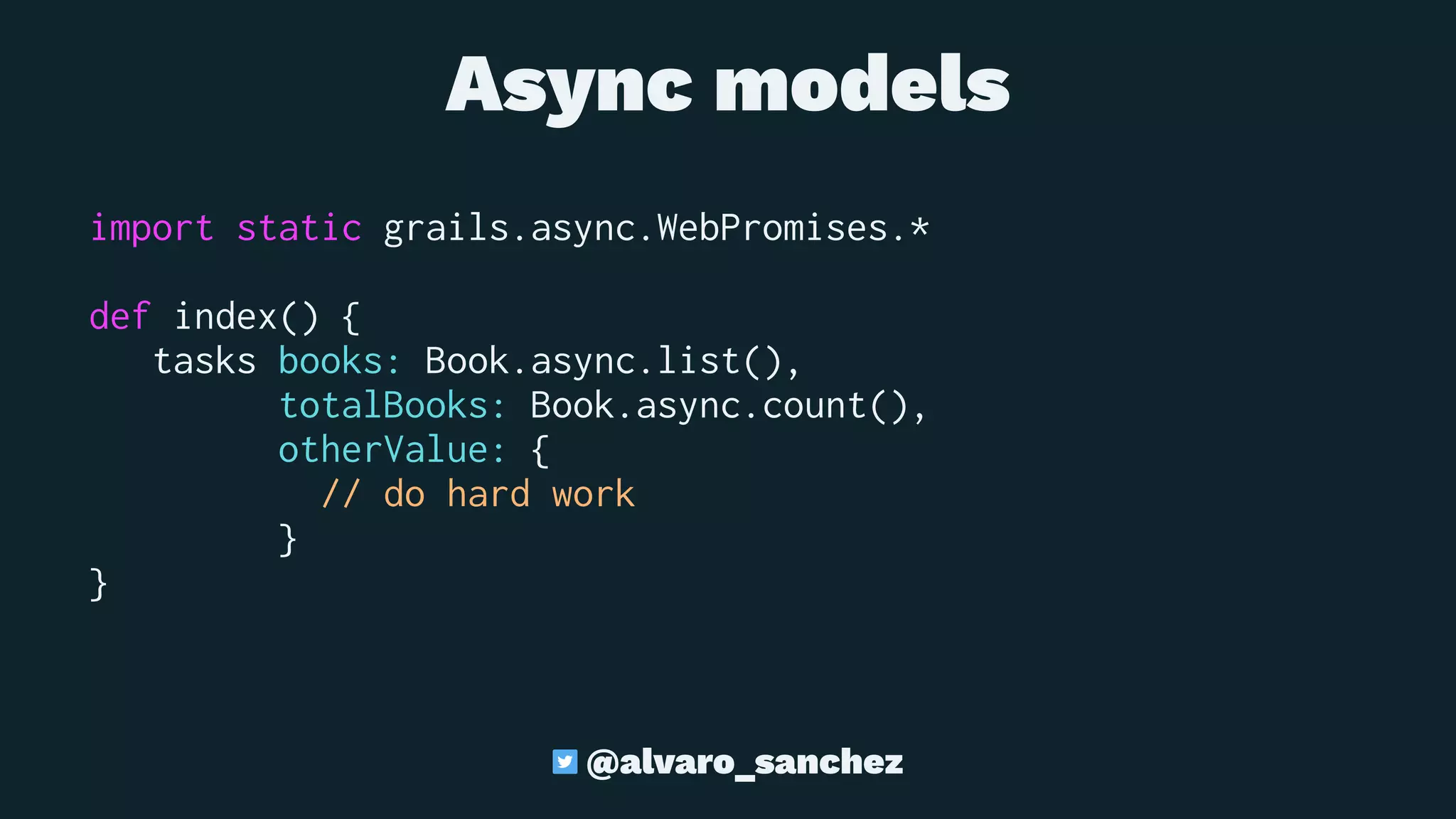 Async models
import static grails.async.WebPromises.*
def index() {
tasks books: Book.async.list(),
totalBooks: Book.async.count(),
otherValue: {
// do hard work
}
}
@alvaro_sanchez
 