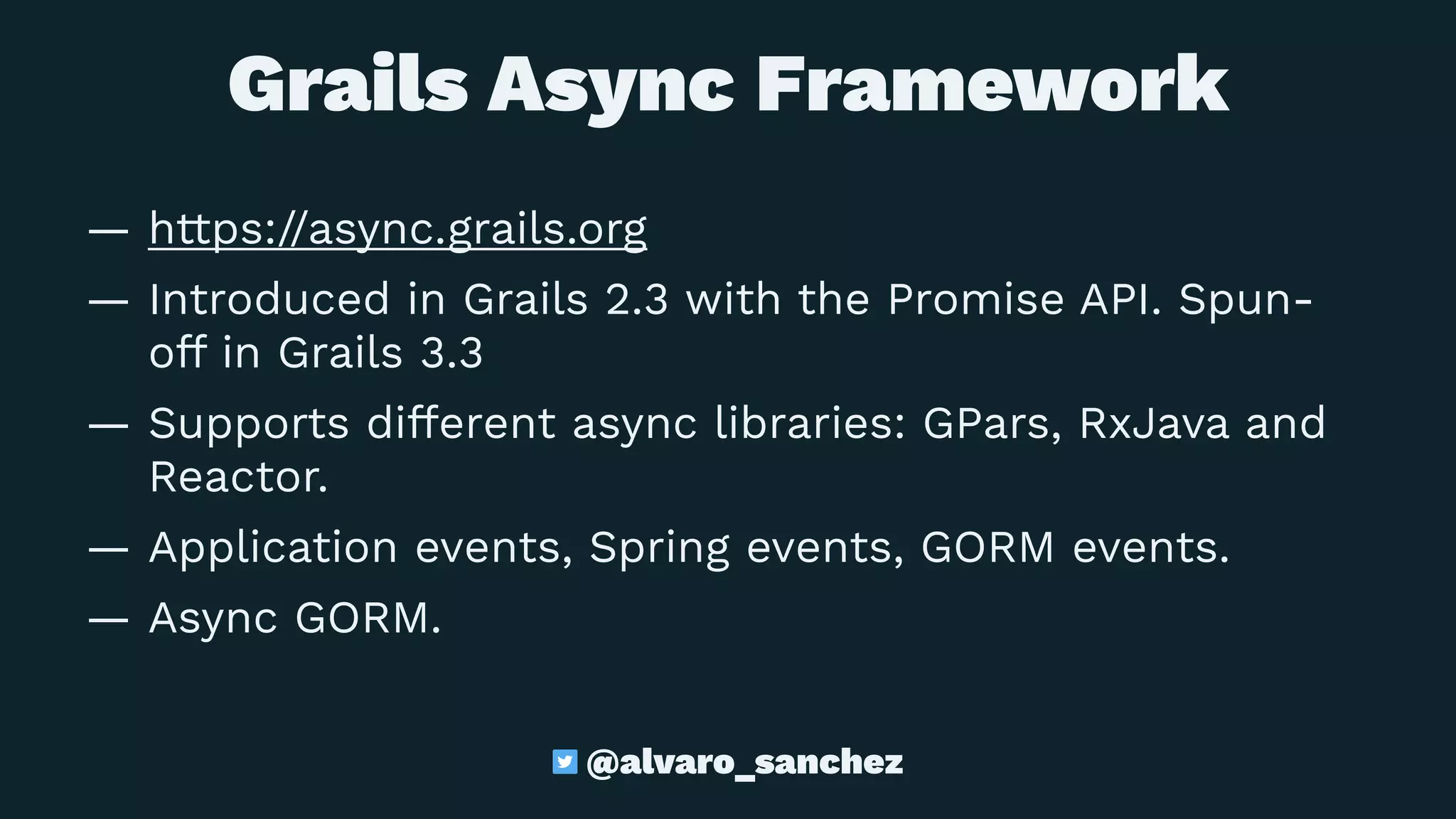 Grails Async Framework
— https://async.grails.org
— Introduced in Grails 2.3 with the Promise API. Spun-
off in Grails 3.3
— Supports different async libraries: GPars, RxJava and
Reactor.
— Application events, Spring events, GORM events.
— Async GORM.
@alvaro_sanchez
 