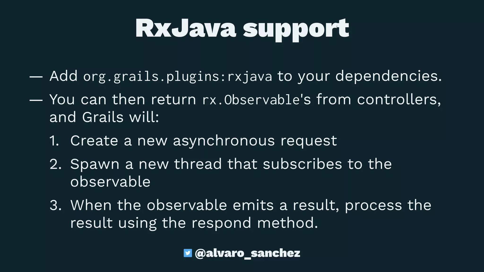 RxJava support
— Add org.grails.plugins:rxjava to your dependencies.
— You can then return rx.Observable's from controllers,
and Grails will:
1. Create a new asynchronous request
2. Spawn a new thread that subscribes to the
observable
3. When the observable emits a result, process the
result using the respond method.
@alvaro_sanchez
 