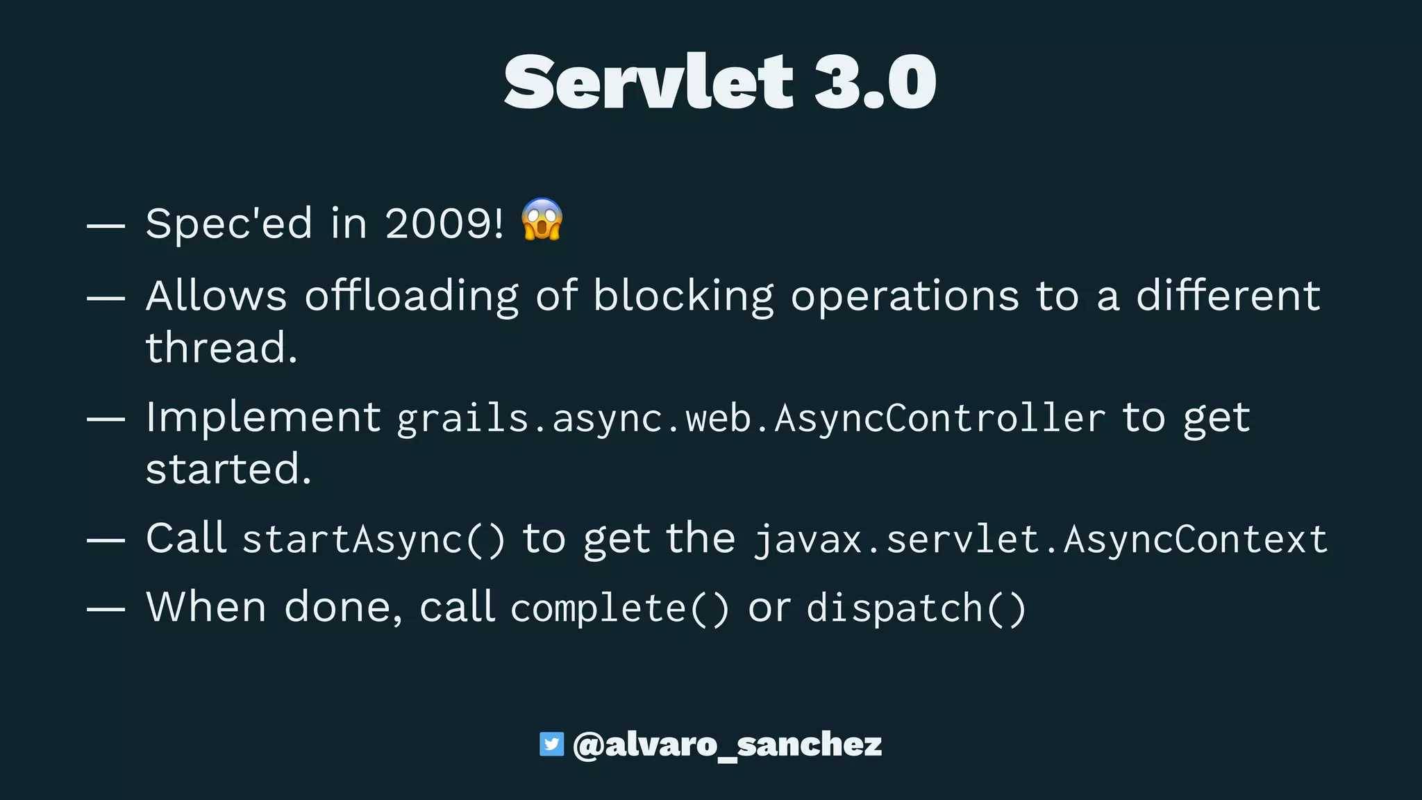  Servlet 3.0
— Spec'ed in 2009!
!
— Allows ofﬂoading of blocking operations to a different
thread.
— Implement grails.async.web.AsyncController to get
started.
— Call startAsync() to get the javax.servlet.AsyncContext
— When done, call complete() or dispatch()
@alvaro_sanchez
 