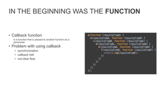 IN THE BEGINNING WAS THE FUNCTION
• Callback function
is a function that is passed to another function as a
parameter
• Problem with using callback
• synchronization
• callback hell
• not clear flow
 