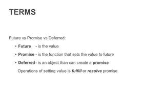 TERMS
Future vs Promise vs Deferred:
• Future
• Promise
• Deferred
- is the value
- is the function that sets the value to future
- is an object than can create a promise
Operations of setting value is fulfill or resolve promise
 