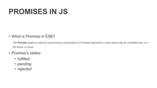 PROMISES IN JS
• What is Promise in ES6?
The Promise object is used for asynchronous computations. A Promise represents a value which may be available now, or in
the future, or never.
• Promise’s states:
• fulfilled
• pending
• rejected
 