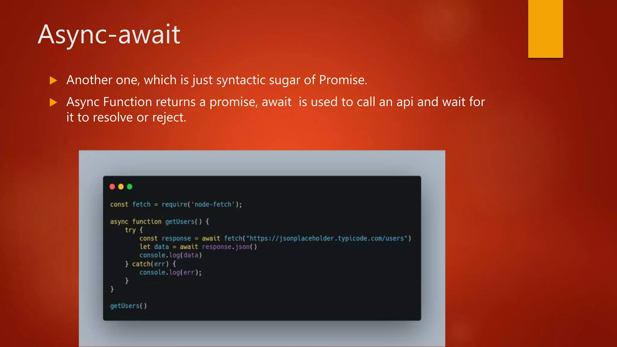 Async-await
 Another one, which is just syntactic sugar of Promise.
 Async Function returns a promise, await is used to call an api and wait for
it to resolve or reject.
 