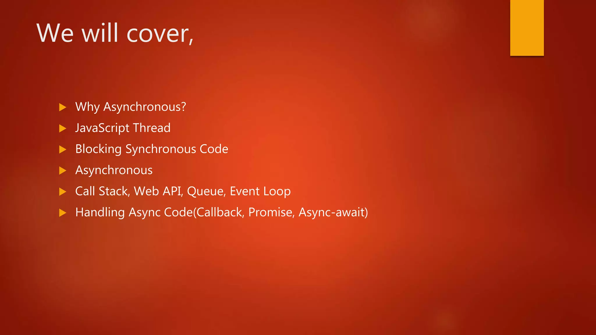 We will cover,
 Why Asynchronous?
 JavaScript Thread
 Blocking Synchronous Code
 Asynchronous
 Call Stack, Web API, Queue, Event Loop
 Handling Async Code(Callback, Promise, Async-await)
 