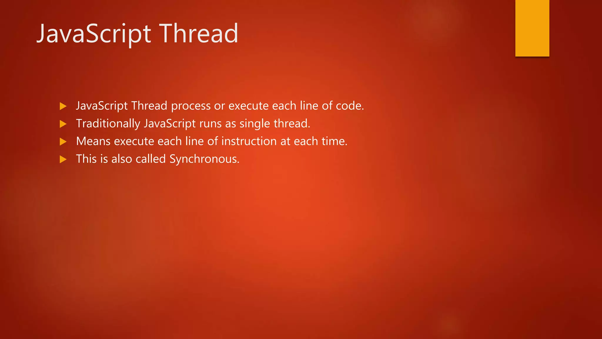 JavaScript Thread
 JavaScript Thread process or execute each line of code.
 Traditionally JavaScript runs as single thread.
 Means execute each line of instruction at each time.
 This is also called Synchronous.
 