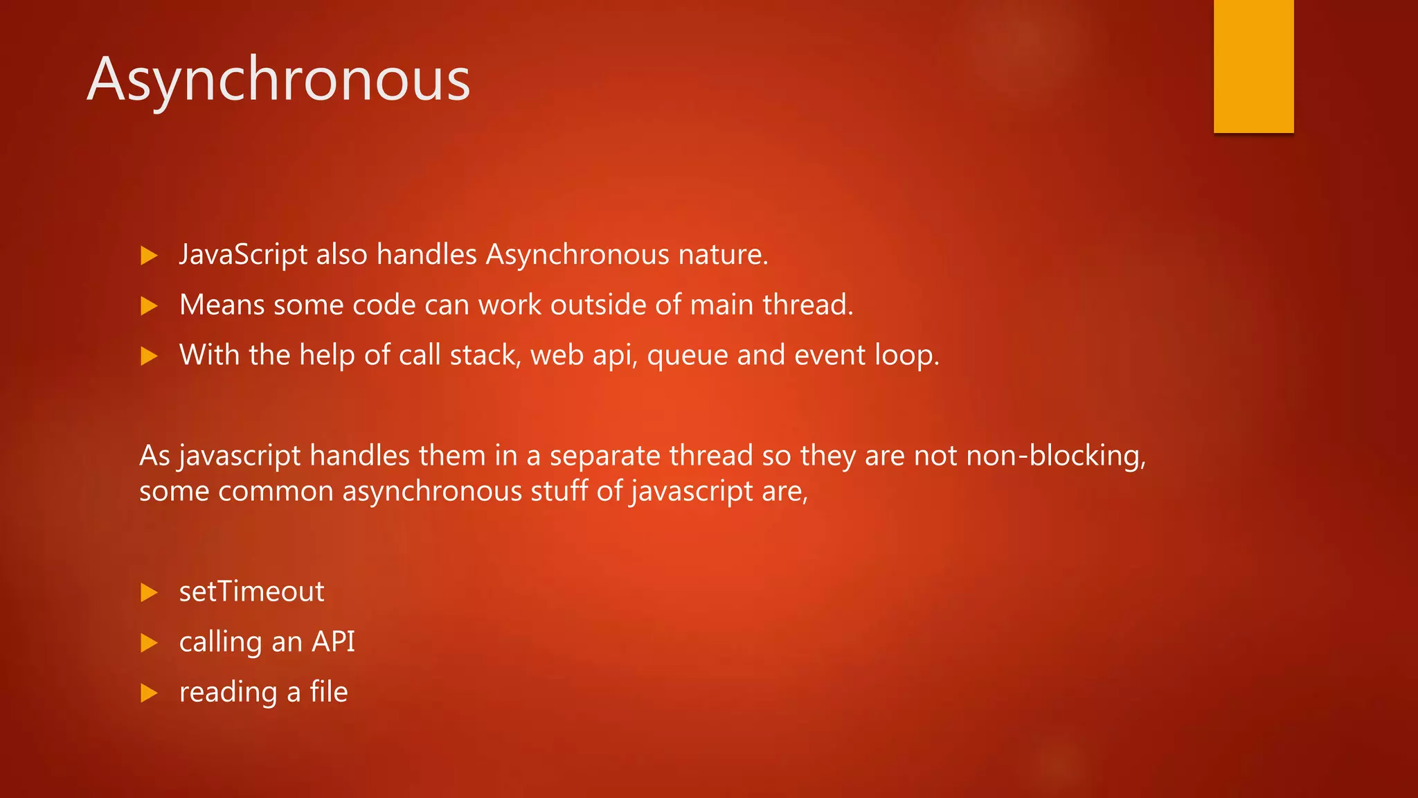 Asynchronous
 JavaScript also handles Asynchronous nature.
 Means some code can work outside of main thread.
 With the help of call stack, web api, queue and event loop.
As javascript handles them in a separate thread so they are not non-blocking,
some common asynchronous stuff of javascript are,
 setTimeout
 calling an API
 reading a file
 