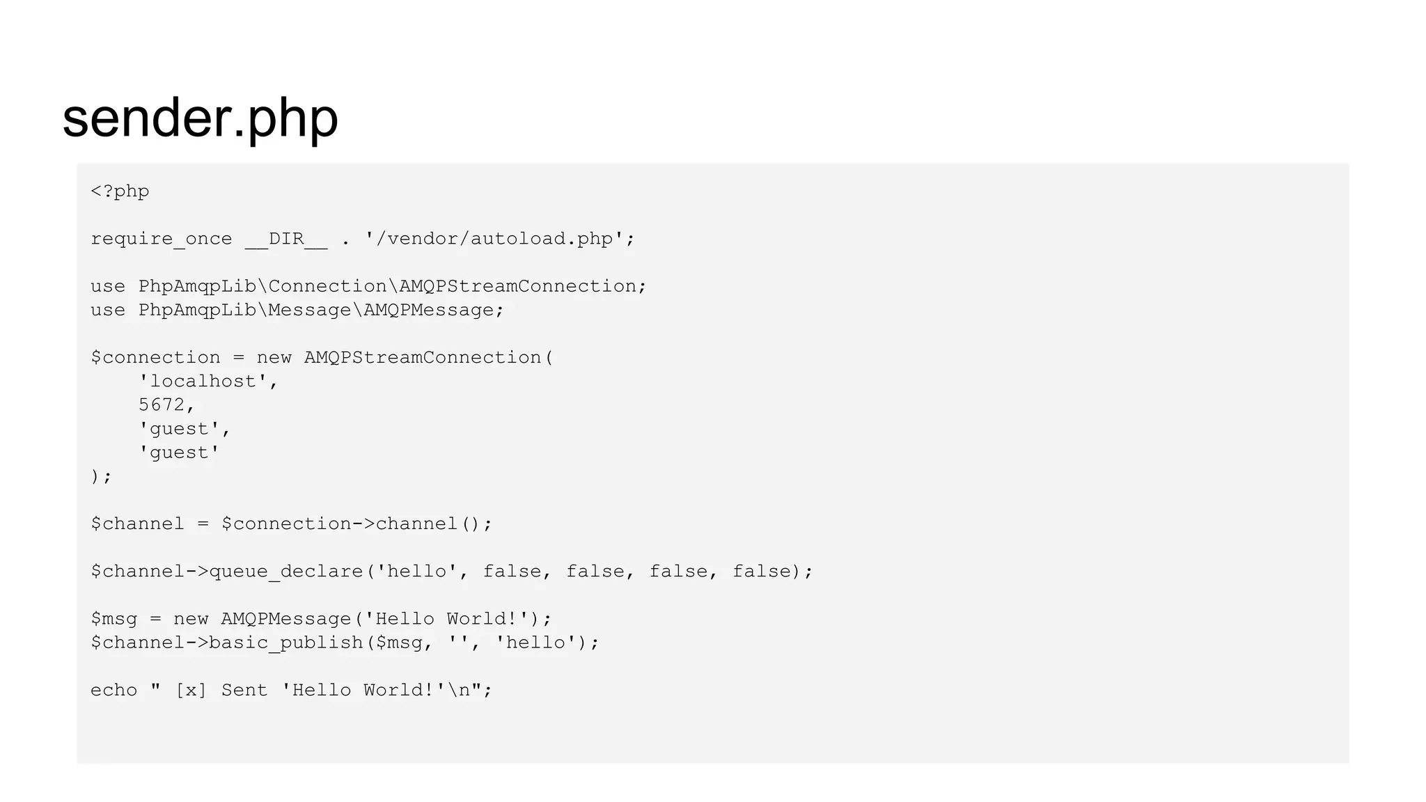 sender.php
<?php
require_once __DIR__ . '/vendor/autoload.php';
use PhpAmqpLibConnectionAMQPStreamConnection;
use PhpAmqpLibMessageAMQPMessage;
$connection = new AMQPStreamConnection(
'localhost',
5672,
'guest',
'guest'
);
$channel = $connection->channel();
$channel->queue_declare('hello', false, false, false, false);
$msg = new AMQPMessage('Hello World!');
$channel->basic_publish($msg, '', 'hello');
echo " [x] Sent 'Hello World!'n";
 