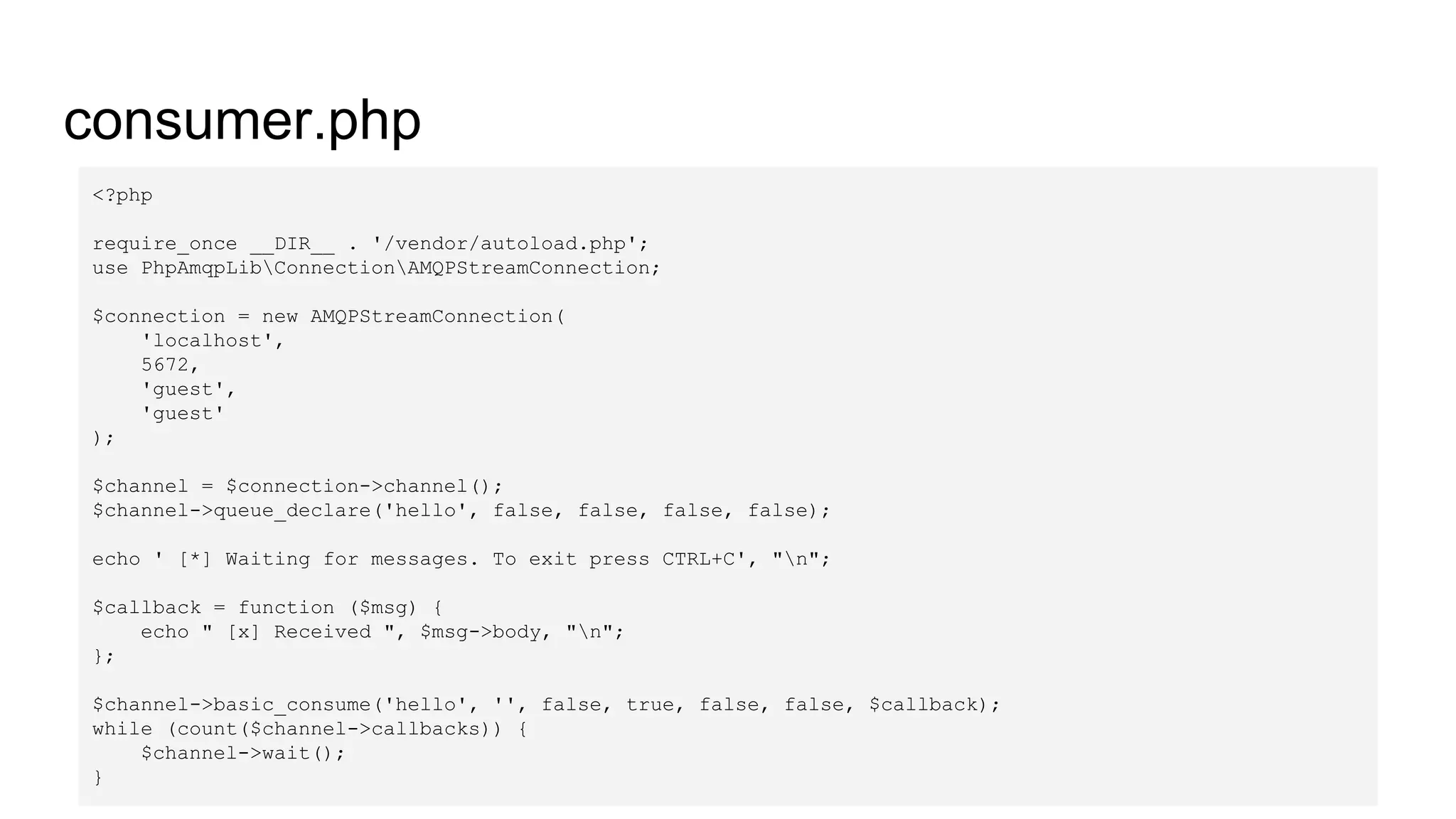 consumer.php
<?php
require_once __DIR__ . '/vendor/autoload.php';
use PhpAmqpLibConnectionAMQPStreamConnection;
$connection = new AMQPStreamConnection(
'localhost',
5672,
'guest',
'guest'
);
$channel = $connection->channel();
$channel->queue_declare('hello', false, false, false, false);
echo ' [*] Waiting for messages. To exit press CTRL+C', "n";
$callback = function ($msg) {
echo " [x] Received ", $msg->body, "n";
};
$channel->basic_consume('hello', '', false, true, false, false, $callback);
while (count($channel->callbacks)) {
$channel->wait();
}
 
