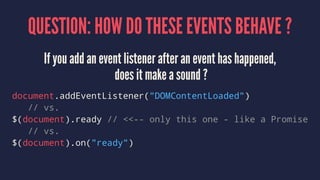 QUESTION: HOW DO THESE EVENTS BEHAVE ?
If you add an event listener after an event has happened,
does it make a sound ?
document.addEventListener("DOMContentLoaded")
// vs.
$(document).ready // <<-- only this one - like a Promise
// vs.
$(document).on("ready")
 