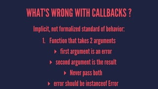 WHAT'S WRONG WITH CALLBACKS ?
Implicit, not formalized standard of behavior:
1. Function that takes 2 arguments
▸ first argument is an error
▸ second argument is the result
▸ Never pass both
▸ error should be instanceof Error
 
