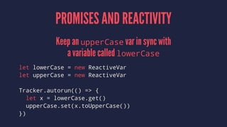 PROMISES AND REACTIVITY
Keep an upperCase var in sync with
a variable called lowerCase
let lowerCase = new ReactiveVar
let upperCase = new ReactiveVar
Tracker.autorun(() => {
let x = lowerCase.get()
upperCase.set(x.toUpperCase())
})
 