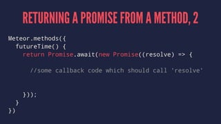 RETURNING A PROMISE FROM A METHOD, 2
Meteor.methods({
futureTime() {
return Promise.await(new Promise((resolve) => {
//some callback code which should call 'resolve'
}));
}
})
 
