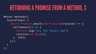 RETURNING A PROMISE FROM A METHOD, 3
Meteor.methods({
futureTime() {
return Promise.await(new Promise((resolve) => {
setTimeout(() => {
console.log("its the future now")
resolve(new Date())
}, 5000)
}));
}
})
 