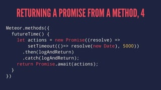 RETURNING A PROMISE FROM A METHOD, 4
Meteor.methods({
futureTime() {
let actions = new Promise((resolve) =>
setTimeout(()=> resolve(new Date), 5000))
.then(logAndReturn)
.catch(logAndReturn);
return Promise.await(actions);
}
})
 