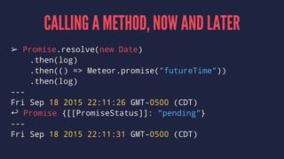 CALLING A METHOD, NOW AND LATER
➢ Promise.resolve(new Date)
.then(log)
.then(() => Meteor.promise("futureTime"))
.then(log)
---
Fri Sep 18 2015 22:11:26 GMT-0500 (CDT)
↩ Promise {[[PromiseStatus]]: "pending"}
---
Fri Sep 18 2015 22:11:31 GMT-0500 (CDT)
 