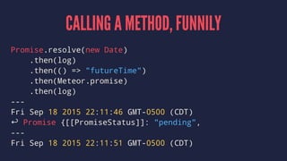 CALLING A METHOD, FUNNILY
Promise.resolve(new Date)
.then(log)
.then(() => "futureTime")
.then(Meteor.promise)
.then(log)
---
Fri Sep 18 2015 22:11:46 GMT-0500 (CDT)
↩ Promise {[[PromiseStatus]]: "pending",
---
Fri Sep 18 2015 22:11:51 GMT-0500 (CDT)
 