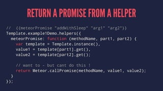 RETURN A PROMISE FROM A HELPER
// {{meteorPromise "addWithSleep" "arg1" "arg2"}}
Template.example1Demo.helpers({
meteorPromise: function (methodName, part1, part2) {
var template = Template.instance(),
value1 = template[part1].get(),
value2 = template[part2].get();
// want to - but cant do this !
return Meteor.callPromise(methodName, value1, value2);
}
});
 