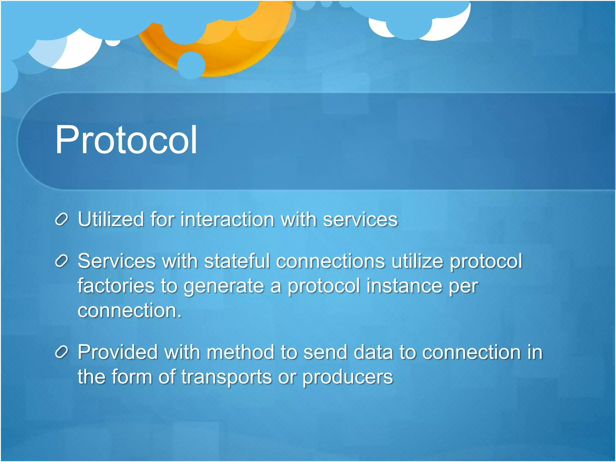Protocol
Utilized for interaction with services
Services with stateful connections utilize protocol
factories to generate a protocol instance per
connection.
Provided with method to send data to connection in
the form of transports or producers
 