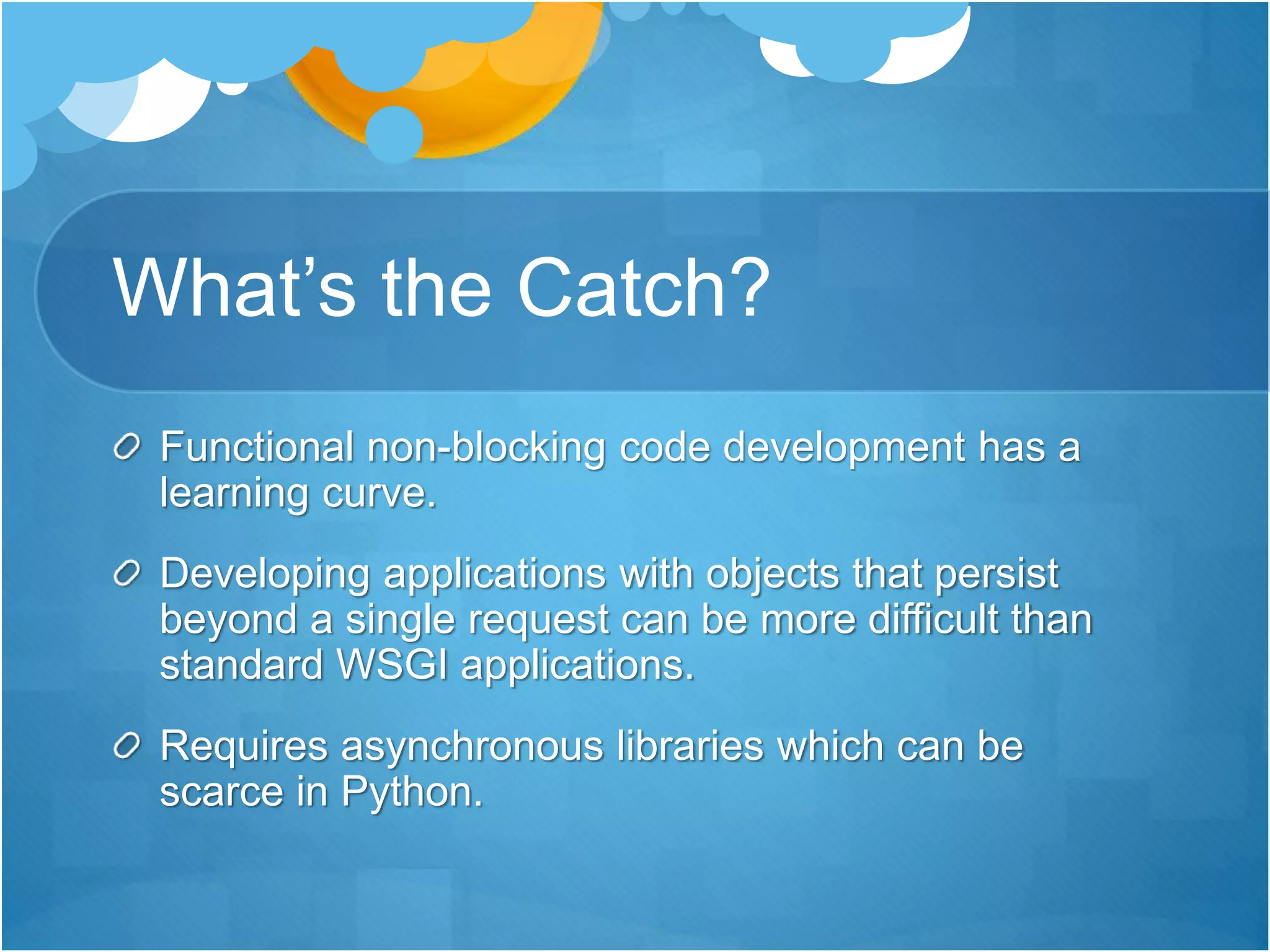 What’s the Catch?
Functional non-blocking code development has a
learning curve.
Developing applications with objects that persist
beyond a single request can be more difficult than
standard WSGI applications.
Requires asynchronous libraries which can be
scarce in Python.
 