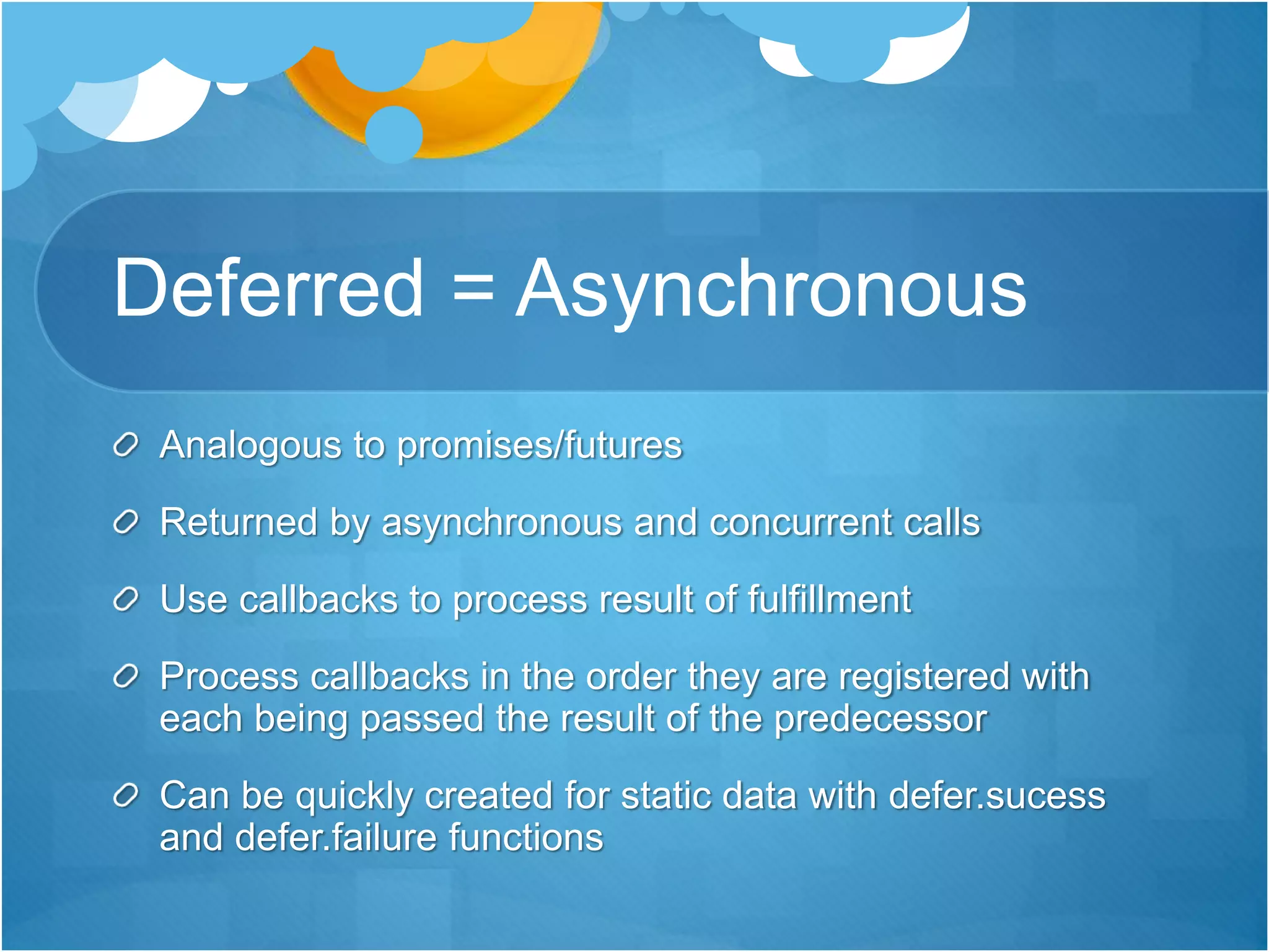 Deferred = Asynchronous
Analogous to promises/futures
Returned by asynchronous and concurrent calls
Use callbacks to process result of fulfillment
Process callbacks in the order they are registered with
each being passed the result of the predecessor
Can be quickly created for static data with defer.sucess
and defer.failure functions
 