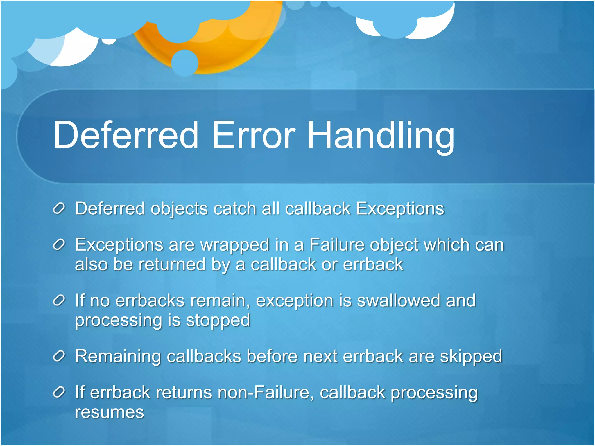 Deferred Error Handling
Deferred objects catch all callback Exceptions
Exceptions are wrapped in a Failure object which can
also be returned by a callback or errback
If no errbacks remain, exception is swallowed and
processing is stopped
Remaining callbacks before next errback are skipped
If errback returns non-Failure, callback processing
resumes
 