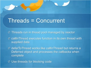 Threads = Concurrent
Threads run in thread pool managed by reactor
callInThread executes function in its own thread with
supplied data
deferToThread works like callInThread but returns a
Deferred object and processes the callbacks when
complete
Use threads for blocking code
 