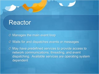 Reactor
Manages the main event loop
Waits for and dispatches events or messages
May have predefined services to provide access to
network communications, threading, and event
dispatching. Available services are operating system
dependent
 