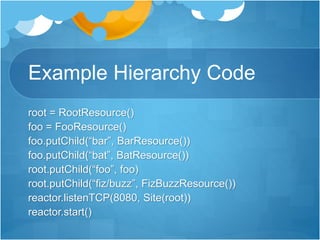Example Hierarchy Code
root = RootResource()
foo = FooResource()
foo.putChild(“bar”, BarResource())
foo.putChild(“bat”, BatResource())
root.putChild(“foo”, foo)
root.putChild(“fiz/buzz”, FizBuzzResource())
reactor.listenTCP(8080, Site(root))
reactor.start()
 