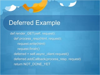 Deferred Example
def render_GET(self, request):
def process_resp(html, request):
request.write(html)
request.finish()
deferred = self.async_client.request()
deferred.addCallback(process_resp, request)
return NOT_DONE_YET
 