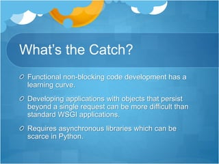 What’s the Catch?
Functional non-blocking code development has a
learning curve.
Developing applications with objects that persist
beyond a single request can be more difficult than
standard WSGI applications.
Requires asynchronous libraries which can be
scarce in Python.
 