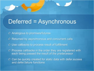 Deferred = Asynchronous
Analogous to promises/futures
Returned by asynchronous and concurrent calls
Use callbacks to process result of fulfillment
Process callbacks in the order they are registered with
each being passed the result of the predecessor
Can be quickly created for static data with defer.sucess
and defer.failure functions
 