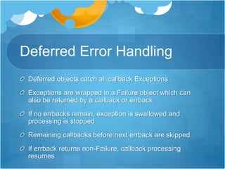 Deferred Error Handling
Deferred objects catch all callback Exceptions
Exceptions are wrapped in a Failure object which can
also be returned by a callback or errback
If no errbacks remain, exception is swallowed and
processing is stopped
Remaining callbacks before next errback are skipped
If errback returns non-Failure, callback processing
resumes
 