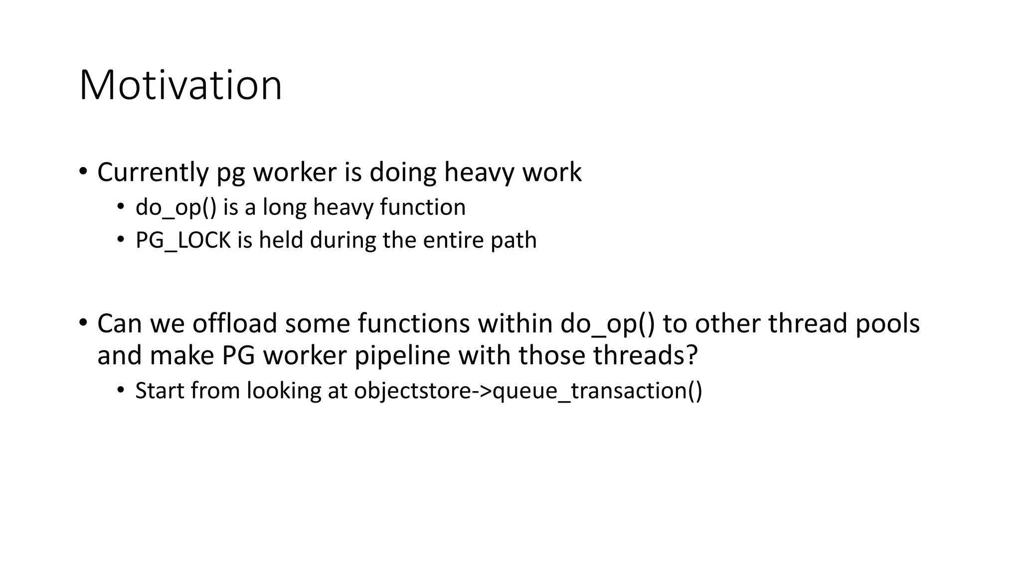 Motivation	
• Currently	pg worker	is	doing	heavy	work
• do_op()	is	a	long	heavy	function
• PG_LOCK	is	held	during	the	entire	path
• Can	we	offload	some	functions	within	do_op()	to	other	thread	pools	
and	make	PG	worker	pipeline	with	those	threads?
• Start	from	looking	at	objectstore->queue_transaction()	
 