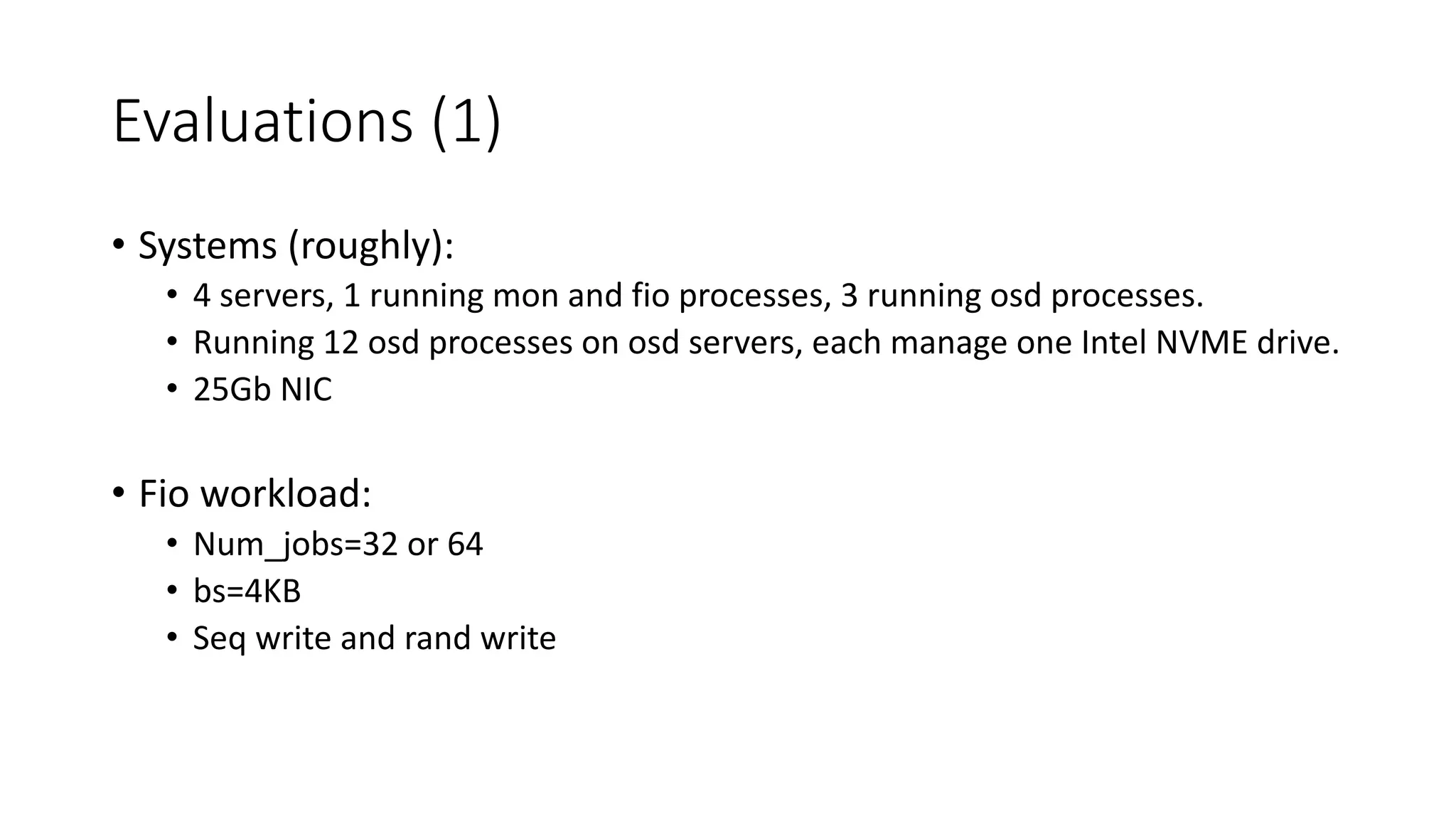 Evaluations	(1)
• Systems	(roughly):
• 4	servers,	1	running	mon	and	fio processes,	3	running	osd processes.
• Running	12	osd processes	on	osd servers,	each	manage	one	Intel	NVME	drive.
• 25Gb	NIC
• Fio workload:
• Num_jobs=32	or	64
• bs=4KB
• Seq write	and	rand	write	
 