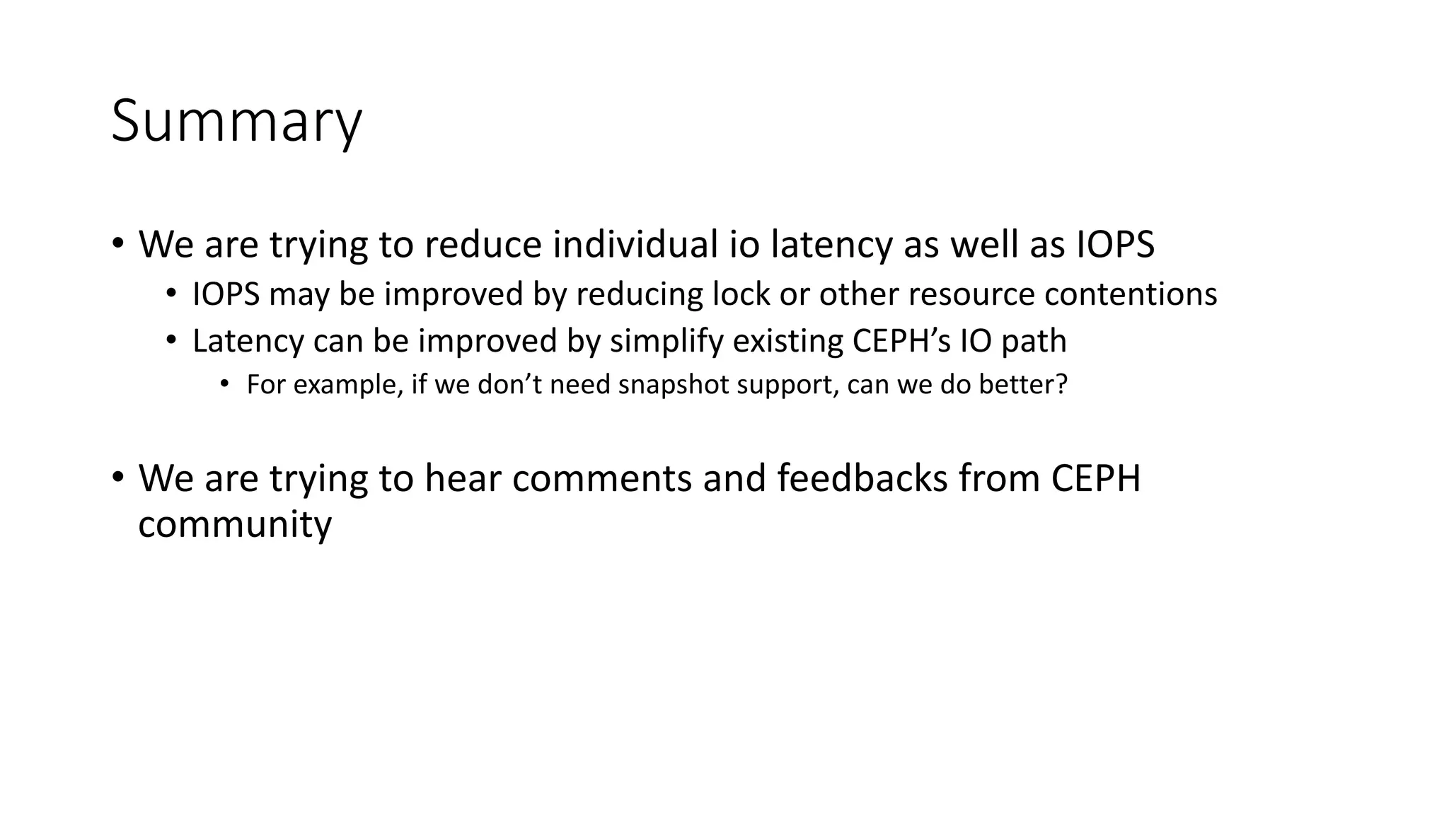 Summary
• We	are	trying	to	reduce	individual	io latency	as	well	as	IOPS
• IOPS	may	be	improved	by	reducing	lock	or	other	resource	contentions
• Latency	can	be	improved	by	simplify	existing	CEPH’s	IO	path
• For	example,	if	we	don’t	need	snapshot	support,	can	we	do	better?
• We	are	trying	to	hear	comments	and	feedbacks	from	CEPH	
community
 